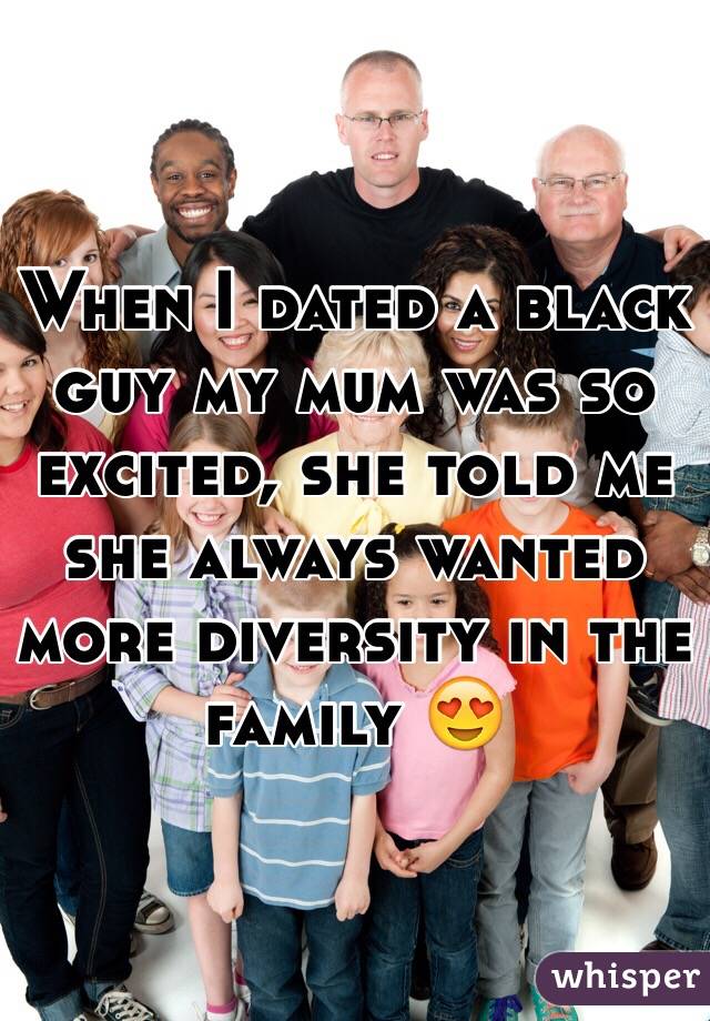 When I dated a black guy my mum was so excited, she told me she always wanted more diversity in the family 😍