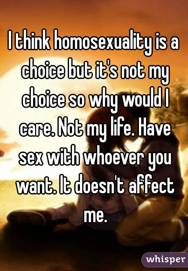 I think homosexuality is a choice but it's not my choice so why would I care. Not my life. Have sex with whoever you want. It doesn't affect me.