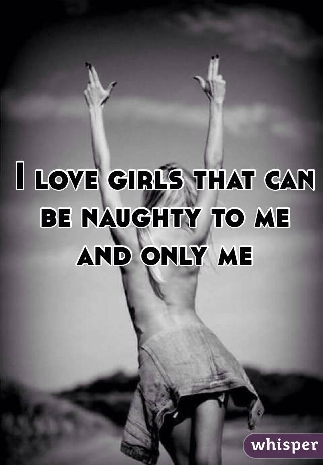 I love girls that can be naughty to me and only me 