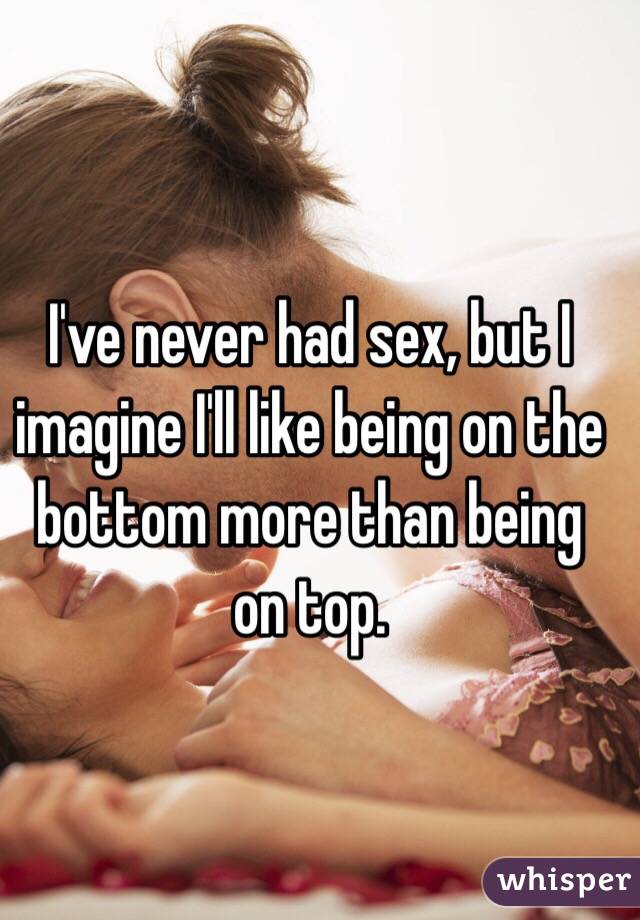 I've never had sex, but I imagine I'll like being on the bottom more than being on top. 