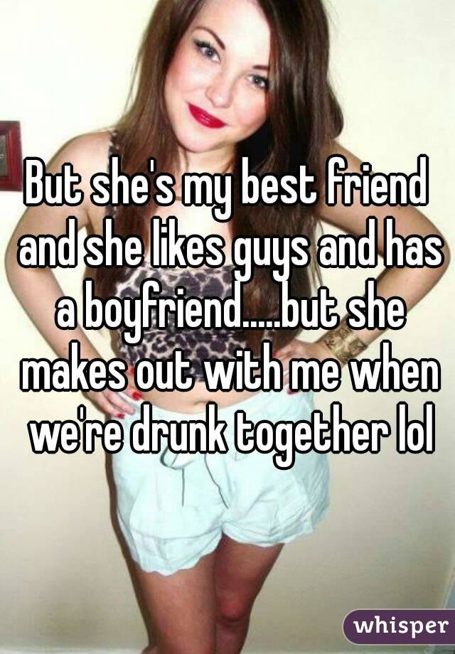 But she's my best friend and she likes guys and has a boyfriend.....but she makes out with me when we're drunk together lol
