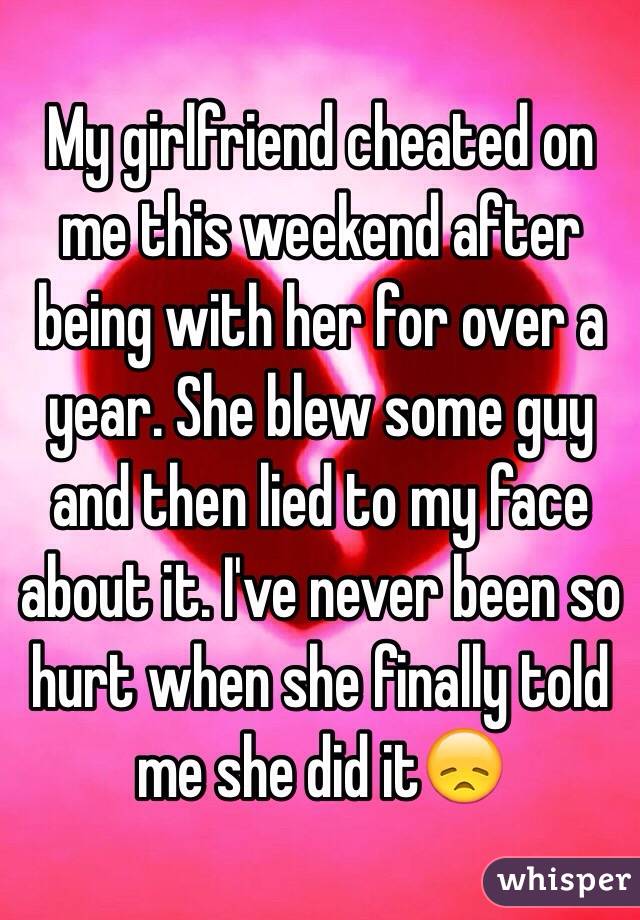 My girlfriend cheated on me this weekend after being with her for over a year. She blew some guy and then lied to my face about it. I've never been so hurt when she finally told me she did it😞