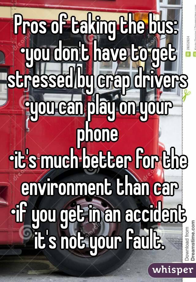 Pros of taking the bus: 
•you don't have to get stressed by crap drivers 
•you can play on your phone 
•it's much better for the environment than car
•if you get in an accident it's not your fault.