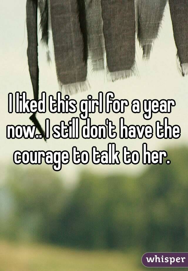I liked this girl for a year now.. I still don't have the courage to talk to her. 
