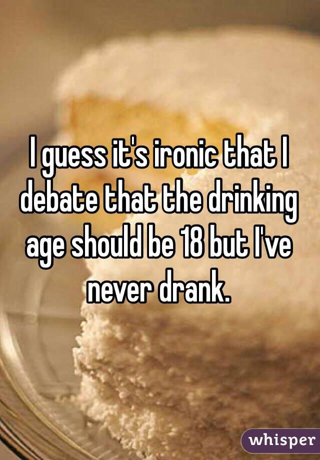 I guess it's ironic that I debate that the drinking age should be 18 but I've never drank.