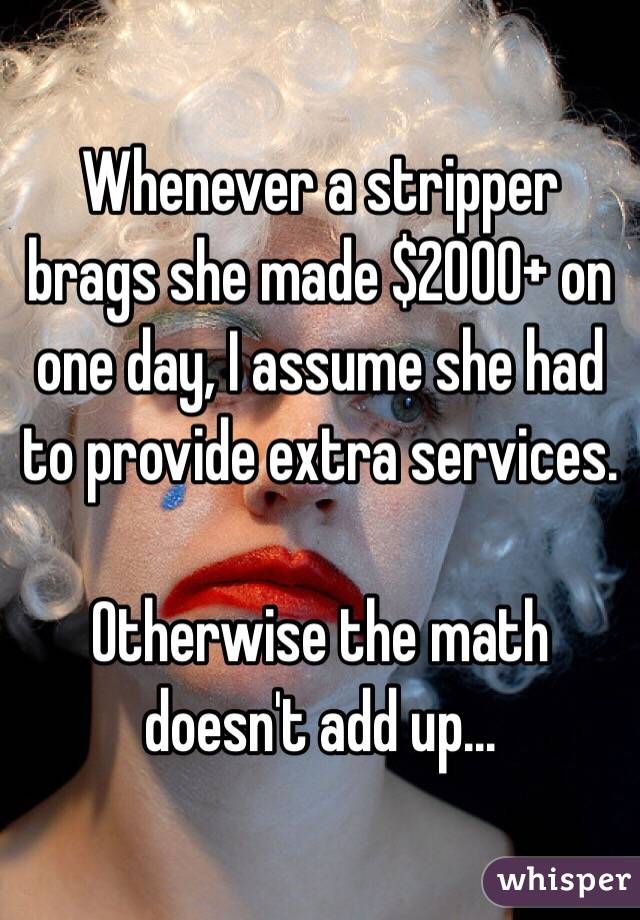 Whenever a stripper brags she made $2000+ on one day, I assume she had to provide extra services.

Otherwise the math doesn't add up...