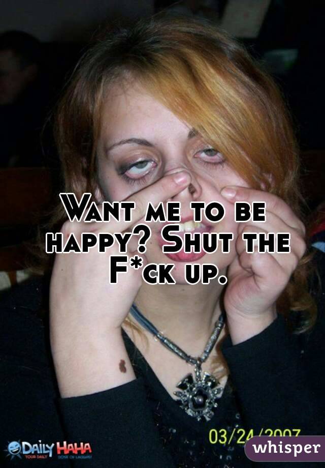 Want me to be happy? Shut the F*ck up.