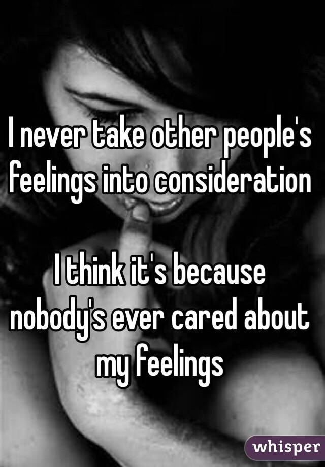 I never take other people's feelings into consideration 

I think it's because nobody's ever cared about my feelings 