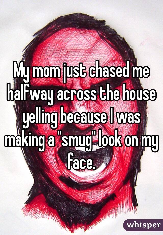 My mom just chased me halfway across the house yelling because I was making a "smug" look on my face. 