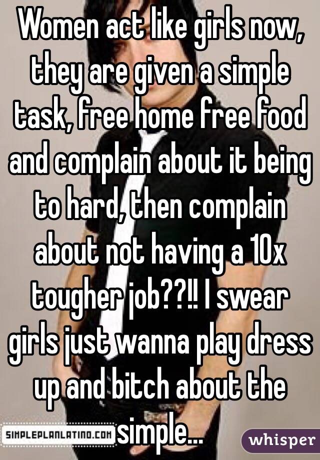 Women act like girls now, they are given a simple task, free home free food and complain about it being to hard, then complain about not having a 10x tougher job??!! I swear girls just wanna play dress up and bitch about the simple...