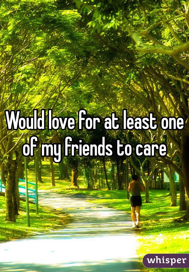 Would love for at least one of my friends to care 