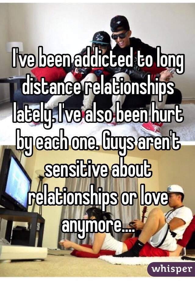 I've been addicted to long distance relationships lately. I've also been hurt by each one. Guys aren't sensitive about relationships or love anymore....