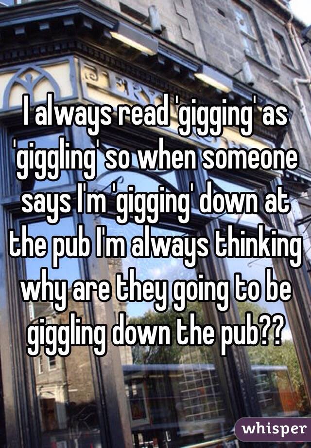 I always read 'gigging' as 'giggling' so when someone says I'm 'gigging' down at the pub I'm always thinking why are they going to be giggling down the pub??