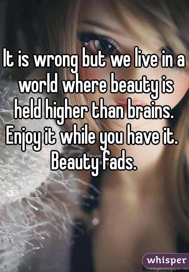 It is wrong but we live in a world where beauty is held higher than brains. 
Enjoy it while you have it.  Beauty fads. 