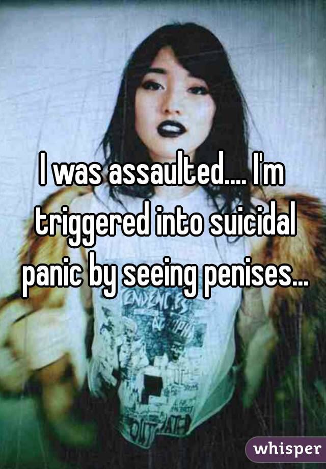 I was assaulted.... I'm triggered into suicidal panic by seeing penises...