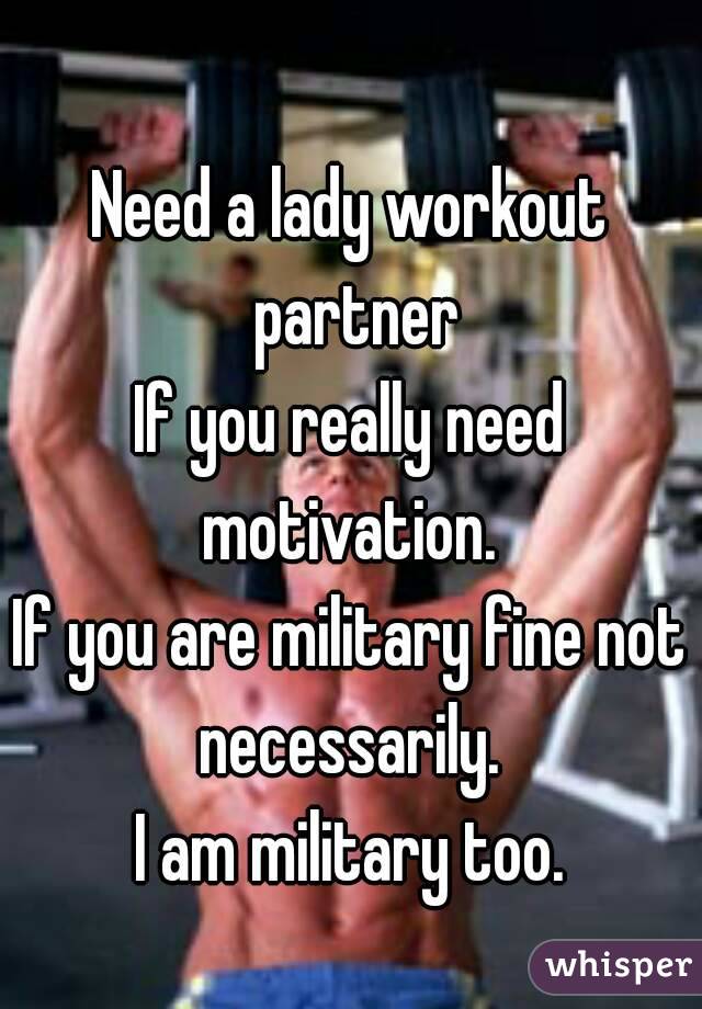 Need a lady workout partner
If you really need motivation. 
If you are military fine not necessarily. 
I am military too.