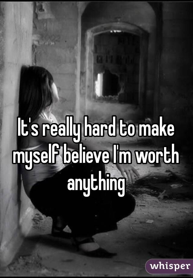 It's really hard to make myself believe I'm worth anything 