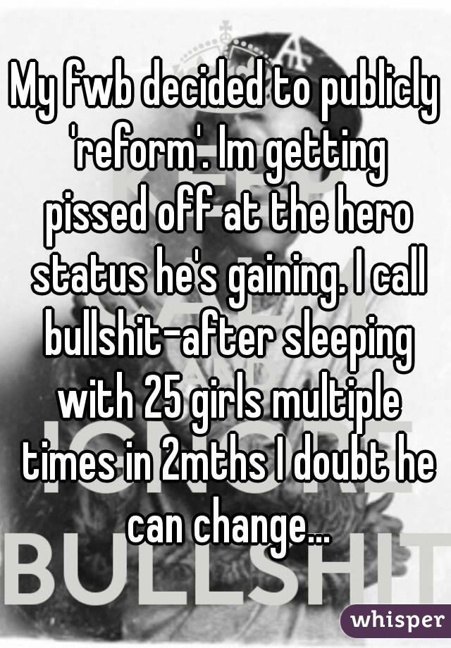 My fwb decided to publicly 'reform'. Im getting pissed off at the hero status he's gaining. I call bullshit-after sleeping with 25 girls multiple times in 2mths I doubt he can change...
