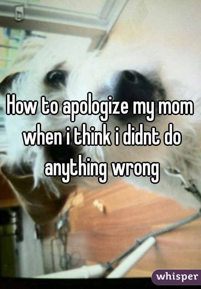 How to apologize my mom when i think i didnt do anything wrong