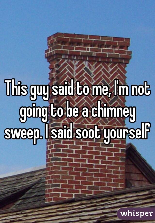 This guy said to me, I'm not going to be a chimney sweep. I said soot yourself