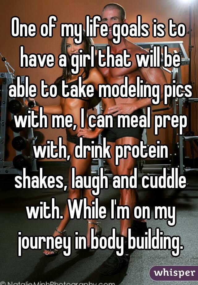 One of my life goals is to have a girl that will be able to take modeling pics with me, I can meal prep with, drink protein shakes, laugh and cuddle with. While I'm on my journey in body building.