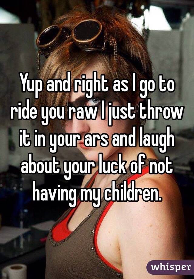 Yup and right as I go to ride you raw I just throw it in your ars and laugh about your luck of not having my children. 