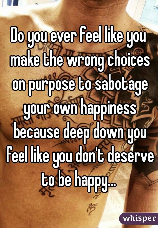 Do you ever feel like you make the wrong choices on purpose to sabotage your own happiness because deep down you feel like you don't deserve to be happy... 