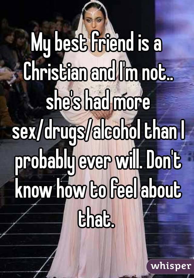 My best friend is a Christian and I'm not.. she's had more sex/drugs/alcohol than I probably ever will. Don't know how to feel about that. 