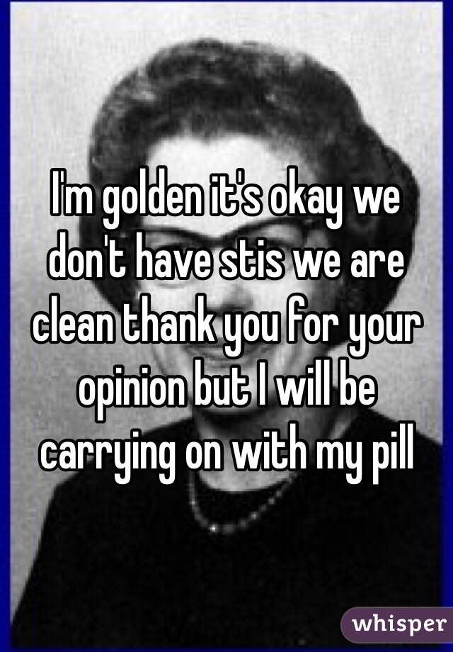 I'm golden it's okay we don't have stis we are clean thank you for your opinion but I will be carrying on with my pill 