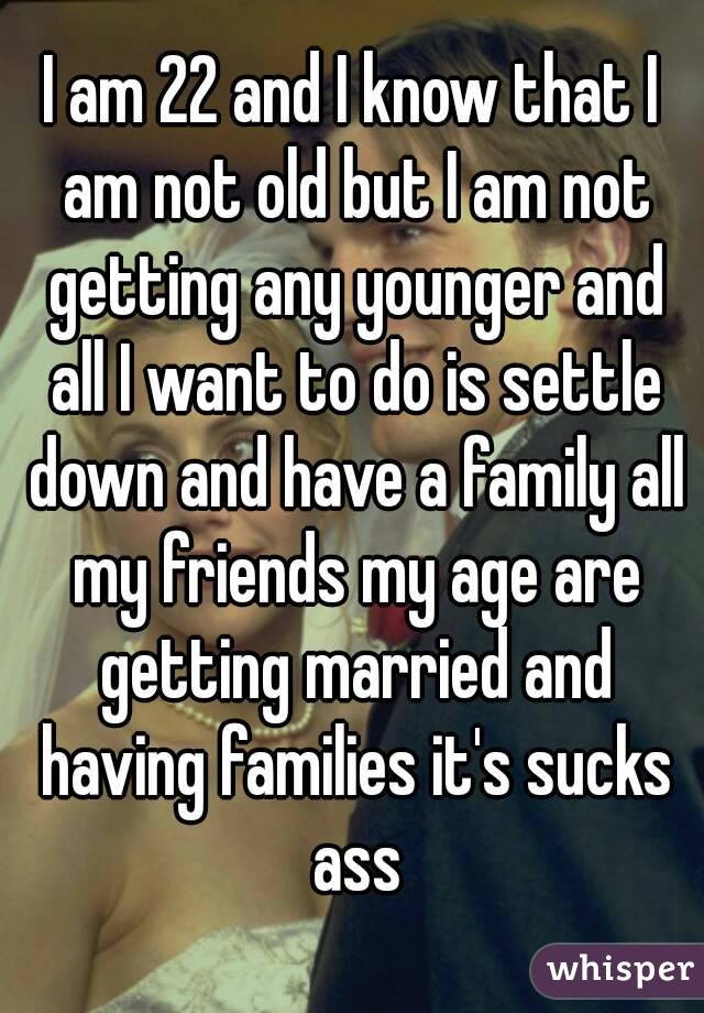 I am 22 and I know that I am not old but I am not getting any younger and all I want to do is settle down and have a family all my friends my age are getting married and having families it's sucks ass