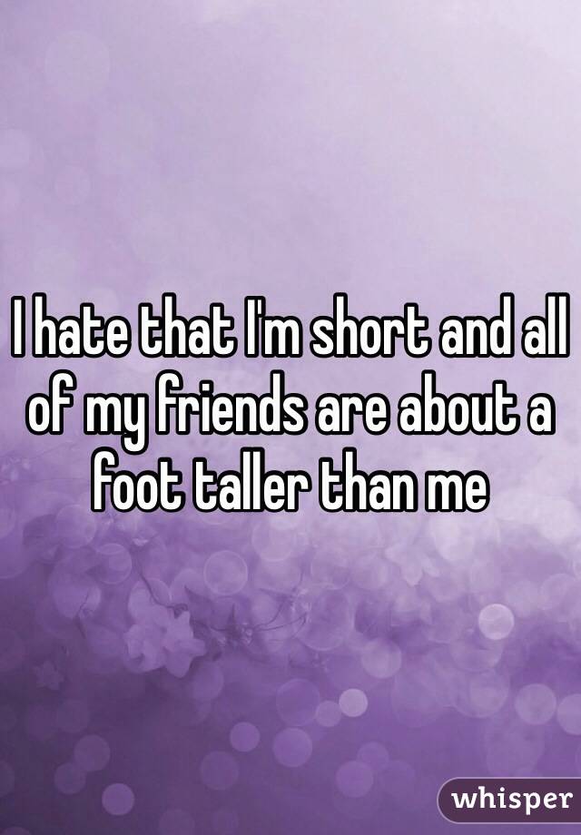 I hate that I'm short and all of my friends are about a foot taller than me 