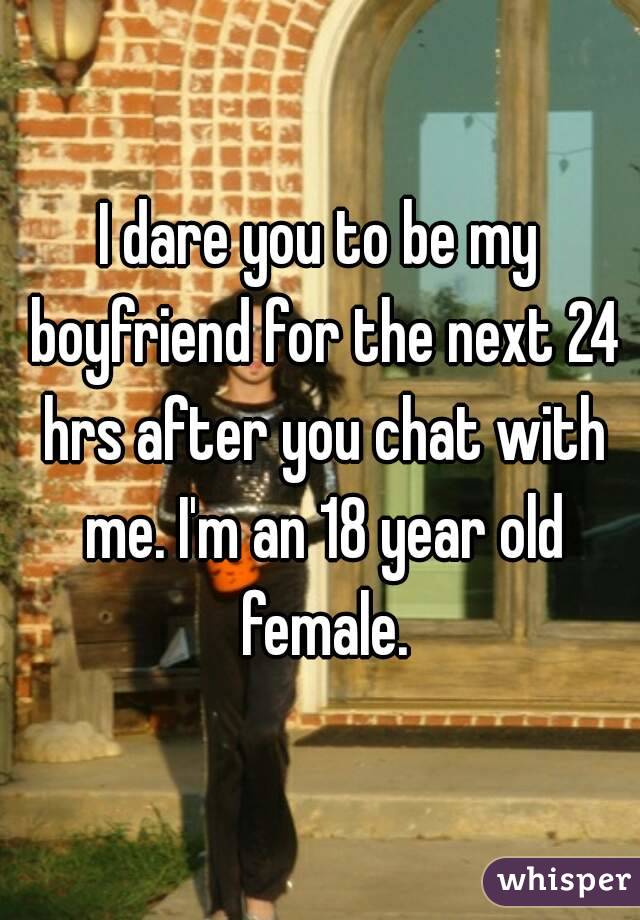 I dare you to be my boyfriend for the next 24 hrs after you chat with me. I'm an 18 year old female.
