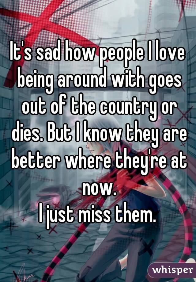 It's sad how people I love being around with goes out of the country or dies. But I know they are better where they're at now.
I just miss them.