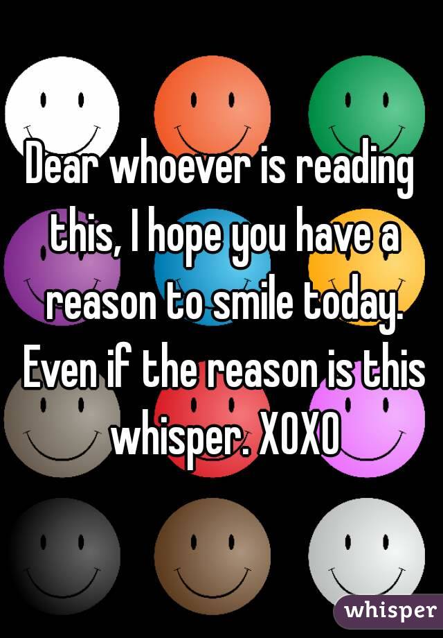 Dear whoever is reading this, I hope you have a reason to smile today. Even if the reason is this whisper. XOXO
