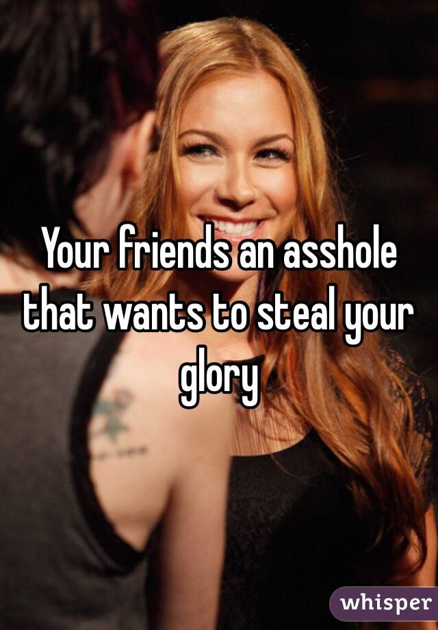 Your friends an asshole that wants to steal your glory