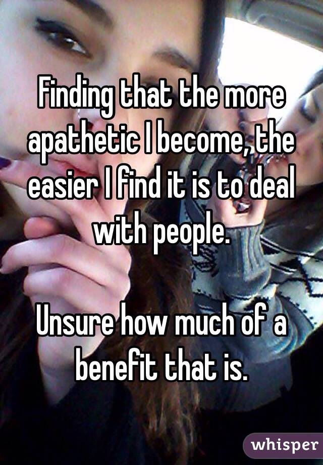 Finding that the more apathetic I become, the easier I find it is to deal with people.

Unsure how much of a benefit that is.