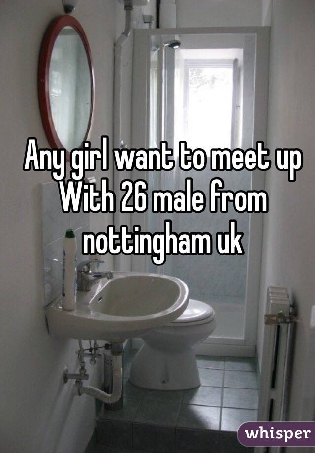 Any girl want to meet up 
With 26 male from nottingham uk