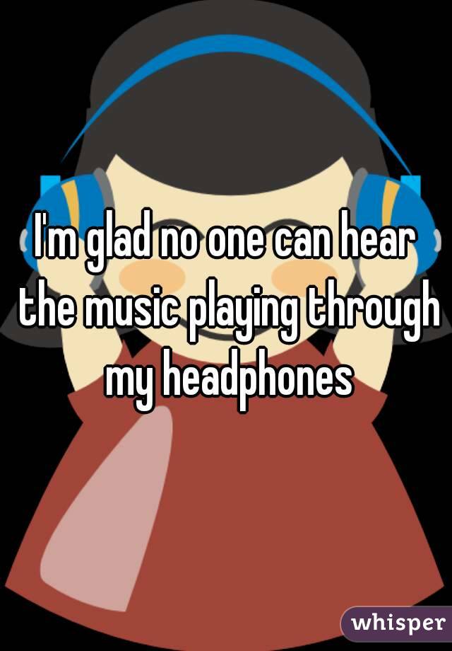 I'm glad no one can hear the music playing through my headphones