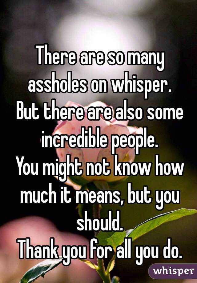 There are so many assholes on whisper. 
But there are also some incredible people. 
You might not know how much it means, but you should.
Thank you for all you do.