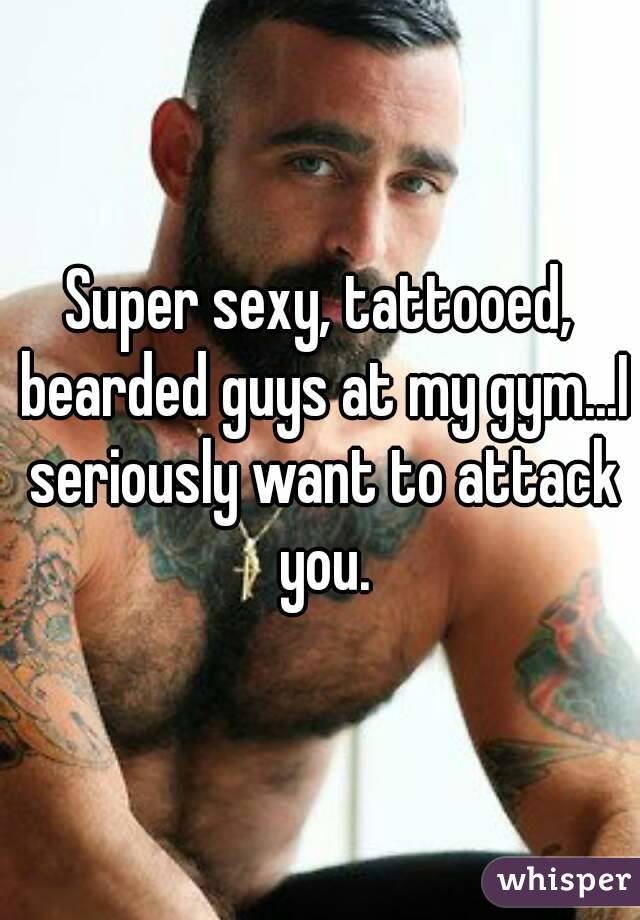 Super sexy, tattooed, bearded guys at my gym...I seriously want to attack you.
