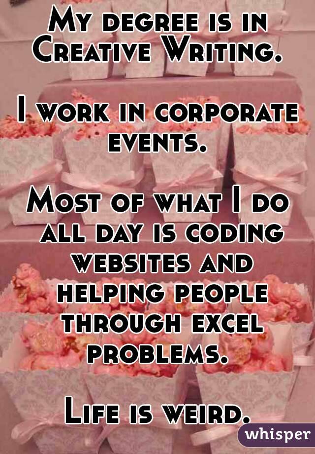 My degree is in Creative Writing. 

I work in corporate events. 

Most of what I do all day is coding websites and helping people through excel problems. 

Life is weird.