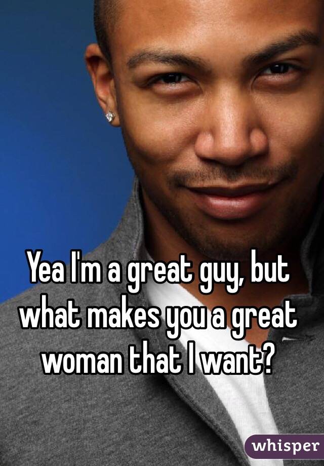 Yea I'm a great guy, but what makes you a great woman that I want?