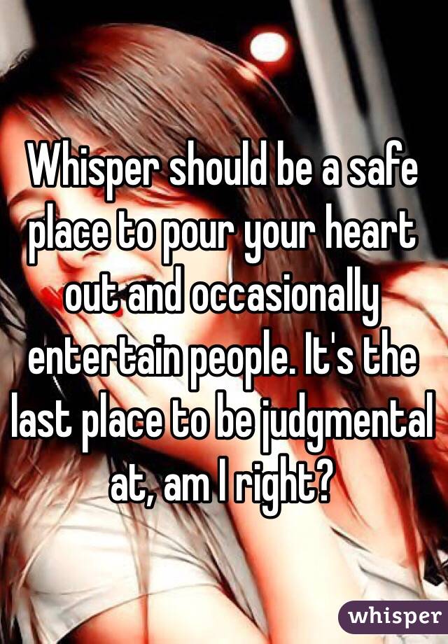 Whisper should be a safe place to pour your heart out and occasionally entertain people. It's the last place to be judgmental at, am I right? 