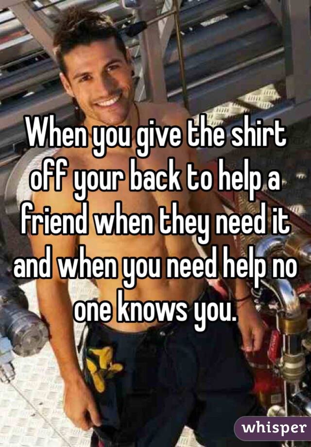 When you give the shirt off your back to help a friend when they need it and when you need help no one knows you. 