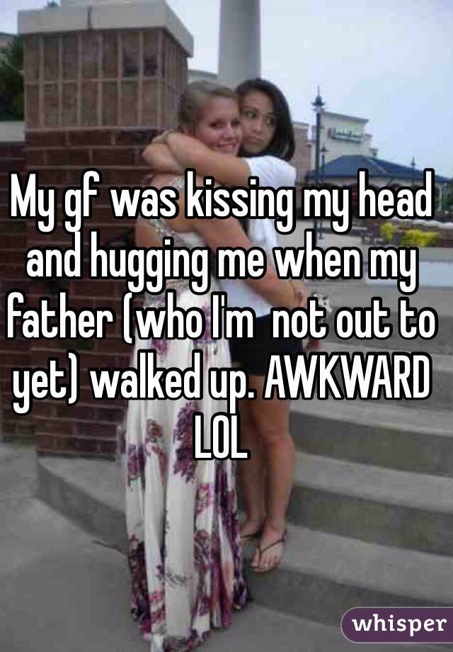 My gf was kissing my head and hugging me when my father (who I'm  not out to yet) walked up. AWKWARD LOL