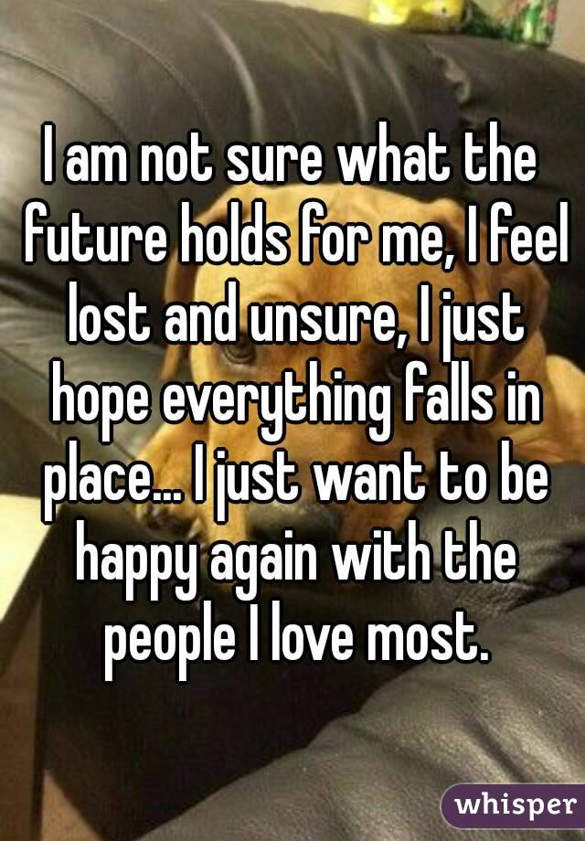 I am not sure what the future holds for me, I feel lost and unsure, I just hope everything falls in place... I just want to be happy again with the people I love most.