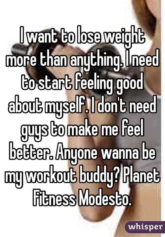 I want to lose weight more than anything. I need to start feeling good about myself. I don't need guys to make me feel better. Anyone wanna be my workout buddy? Planet Fitness Modesto. 