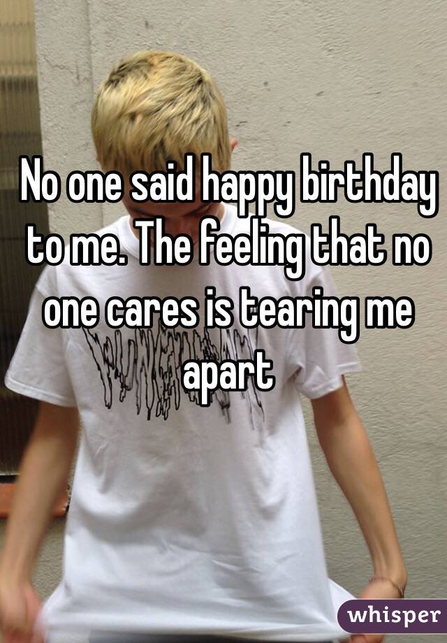 No one said happy birthday to me. The feeling that no one cares is tearing me apart 