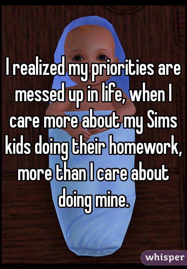 I realized my priorities are messed up in life, when I care more about my Sims kids doing their homework, more than I care about doing mine. 