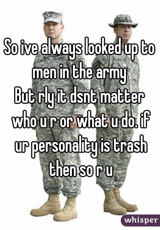 So ive always looked up to men in the army 
But rly it dsnt matter who u r or what u do. if ur personality is trash then so r u